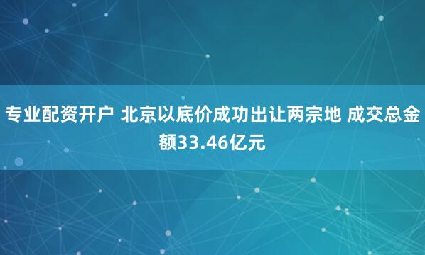 专业配资开户 北京以底价成功出让两宗地 成交总金额33.46亿元