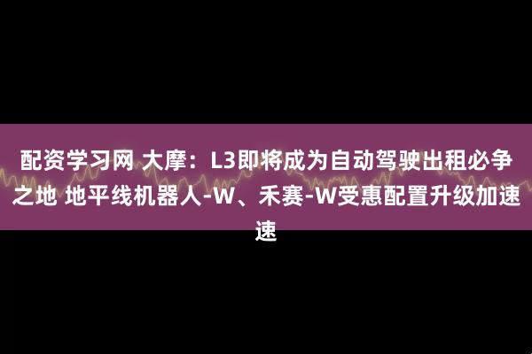 配资学习网 大摩：L3即将成为自动驾驶出租必争之地 地平线机器人-W、禾赛-W受惠配置升级加速