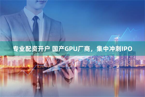 专业配资开户 国产GPU厂商，集中冲刺IPO