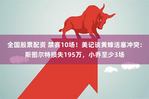 全国股票配资 禁赛10场！美记谈黄蜂活塞冲突：斯图尔特损失195万，小乔至少3场