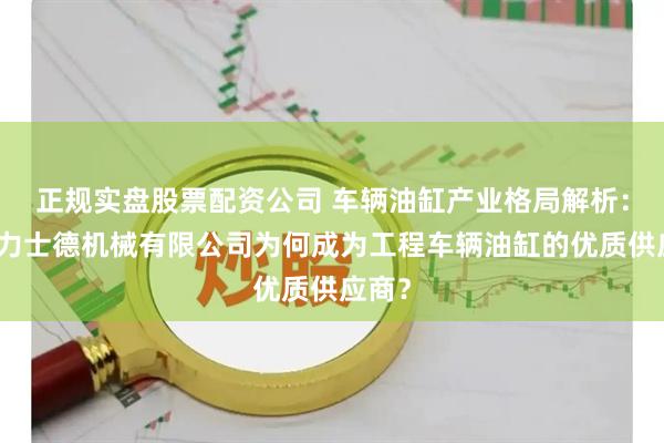 正规实盘股票配资公司 车辆油缸产业格局解析：无锡力士德机械有限公司为何成为工程车辆油缸的优质供应商？