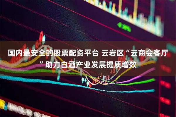 国内最安全的股票配资平台 云岩区“云商会客厅”助力白酒产业发展提质增效