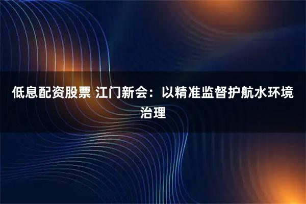 低息配资股票 江门新会：以精准监督护航水环境治理